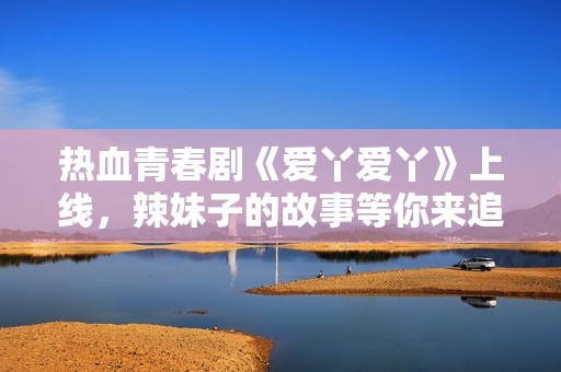熱血青春劇《愛丫愛丫》上線，辣妹子的故事等你來追！