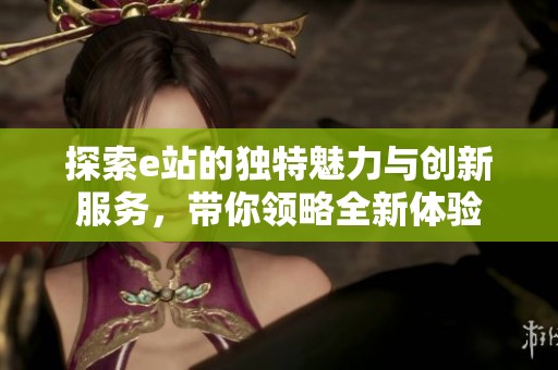 探索e站的獨(dú)特魅力與創(chuàng)新服務(wù)，帶你領(lǐng)略全新體驗(yàn)