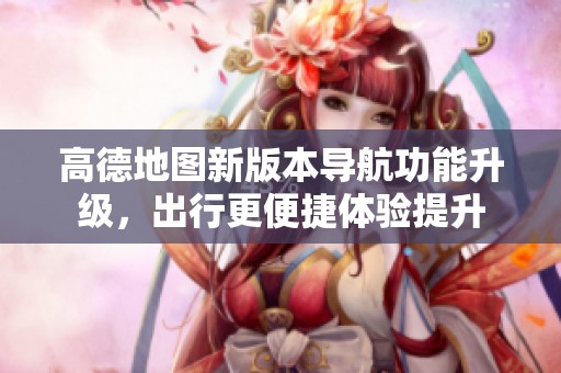 高德地圖新版本導航功能升級，出行更便捷體驗提升