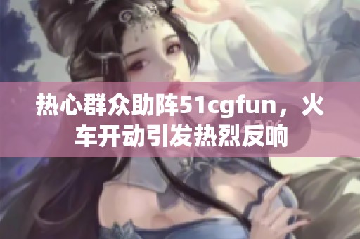 熱心群眾助陣51cgfun，火車開動引發熱烈反響