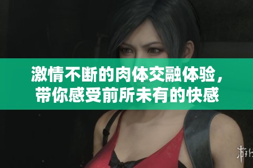 激情不斷的肉體交融體驗，帶你感受前所未有的快感