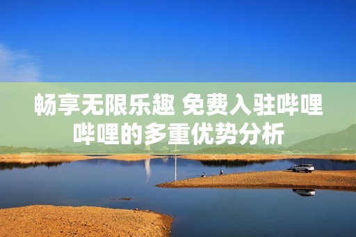 暢享無限樂趣 免費入駐嗶哩嗶哩的多重優勢分析