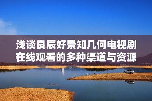 淺談良辰好景知幾何電視劇在線觀看的多種渠道與資源分析