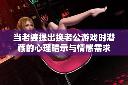 當(dāng)老婆提出換老公游戲時(shí)潛藏的心理暗示與情感需求
