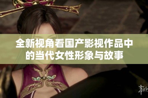 全新視角看國產影視作品中的當代女性形象與故事