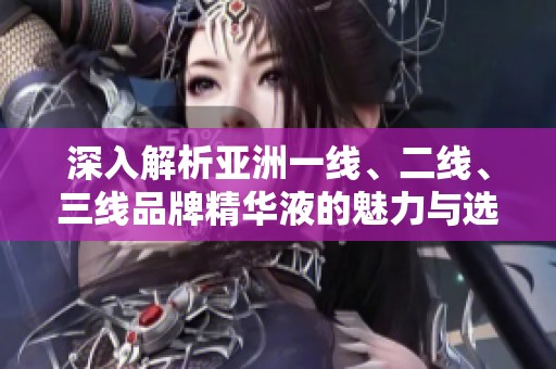 深入解析亞洲一線、二線、三線品牌精華液的魅力與選擇推薦