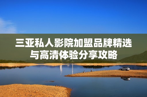 三亞私人影院加盟品牌精選與高清體驗(yàn)分享攻略