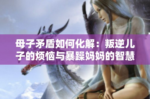 母子矛盾如何化解：叛逆兒子的煩惱與暴躁媽媽的智慧解答