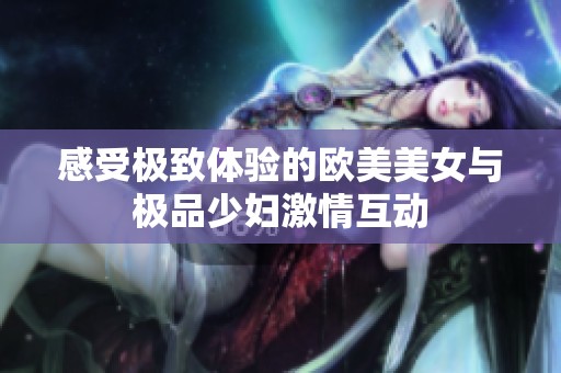感受極致體驗的歐美美女與極品少婦激情互動