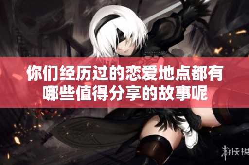 你們經(jīng)歷過(guò)的戀愛(ài)地點(diǎn)都有哪些值得分享的故事呢