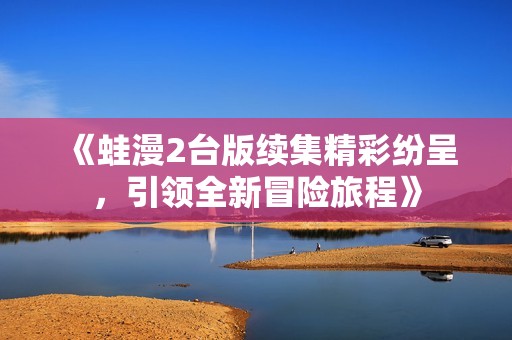 《蛙漫2臺版續(xù)集精彩紛呈，引領(lǐng)全新冒險旅程》