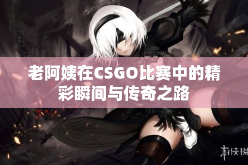 老阿姨在CSGO比賽中的精彩瞬間與傳奇之路