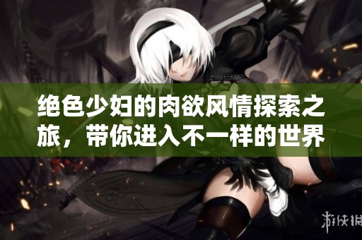 絕色少婦的肉欲風(fēng)情探索之旅，帶你進(jìn)入不一樣的世界