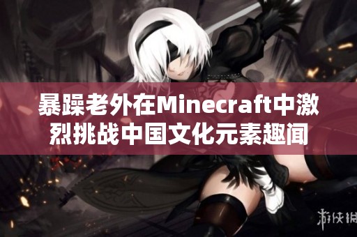 暴躁老外在Minecraft中激烈挑戰(zhàn)中國(guó)文化元素趣聞