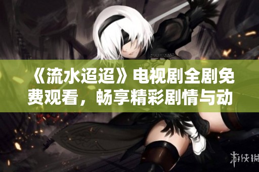 《流水迢迢》電視劇全劇免費(fèi)觀看，暢享精彩劇情與動(dòng)人故事