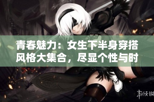 青春魅力：女生下半身穿搭風(fēng)格大集合，盡顯個性與時尚
