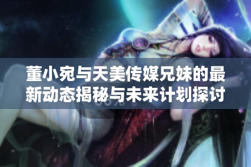 董小宛與天美傳媒兄妹的最新動態揭秘與未來計劃探討