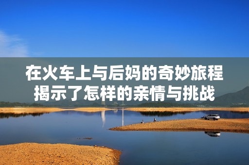 在火車上與后媽的奇妙旅程揭示了怎樣的親情與挑戰