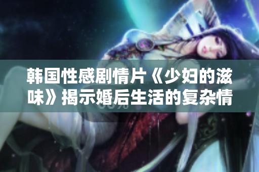 韓國性感劇情片《少婦的滋味》揭示婚后生活的復雜情感和欲望