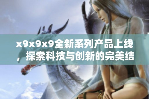 x9x9x9全新系列產(chǎn)品上線(xiàn)，探索科技與創(chuàng)新的完美結(jié)合