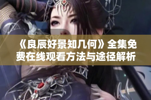 《良辰好景知幾何》全集免費在線觀看方法與途徑解析