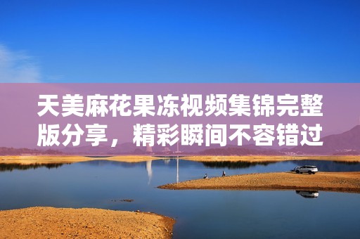 天美麻花果凍視頻集錦完整版分享，精彩瞬間不容錯(cuò)過