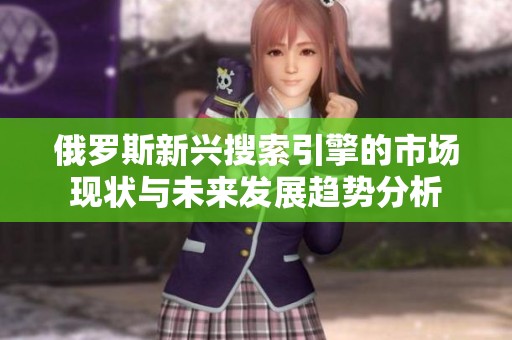 俄羅斯新興搜索引擎的市場現狀與未來發展趨勢分析