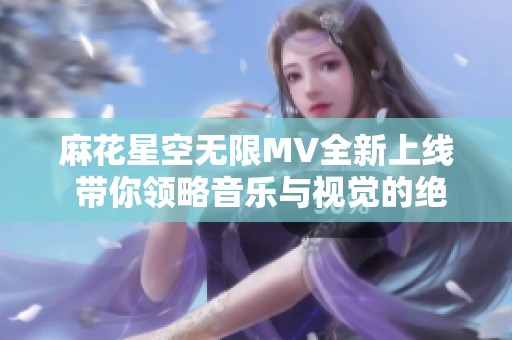 麻花星空無限MV全新上線 帶你領略音樂與視覺的絕妙交融