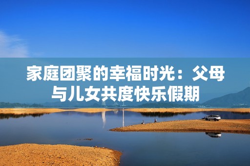 家庭團聚的幸福時光：父母與兒女共度快樂假期