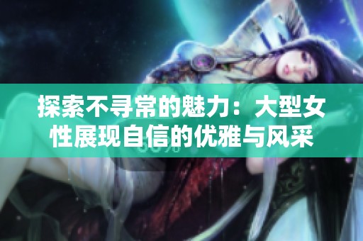 探索不尋常的魅力：大型女性展現(xiàn)自信的優(yōu)雅與風(fēng)采