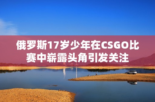 俄羅斯17歲少年在CSGO比賽中嶄露頭角引發關注