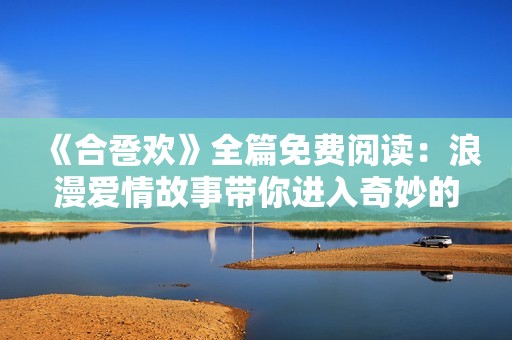 《合巹歡》全篇免費閱讀：浪漫愛情故事帶你進入奇妙的古代時光