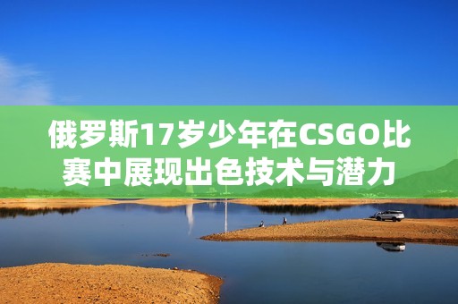 俄羅斯17歲少年在CSGO比賽中展現(xiàn)出色技術(shù)與潛力