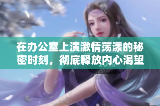 在辦公室上演激情蕩漾的秘密時刻，徹底釋放內心渴望