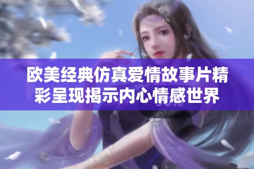 歐美經(jīng)典仿真愛情故事片精彩呈現(xiàn)揭示內(nèi)心情感世界