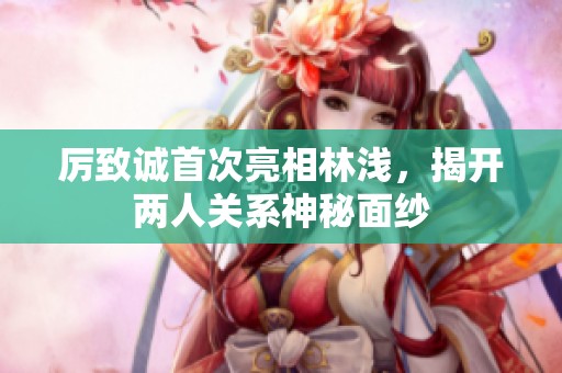 厲致誠首次亮相林淺，揭開兩人關系神秘面紗