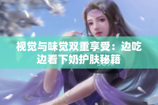 視覺與味覺雙重享受：邊吃邊看下奶護膚秘籍