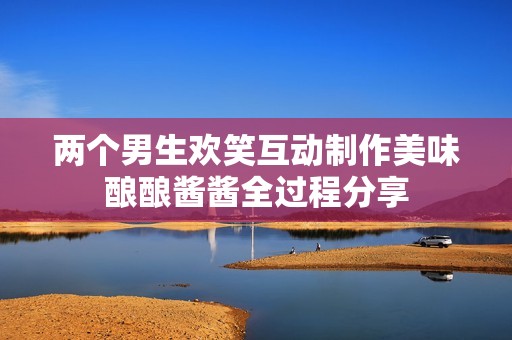 兩個(gè)男生歡笑互動(dòng)制作美味釀釀醬醬全過程分享