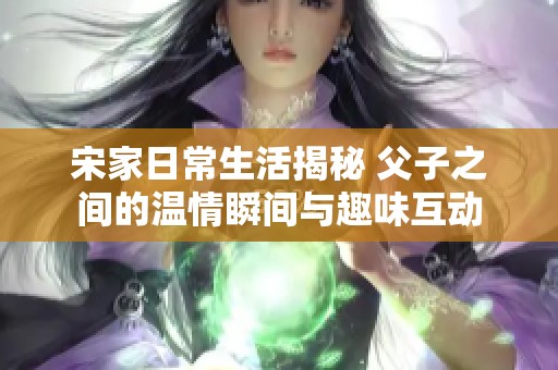 宋家日常生活揭秘 父子之間的溫情瞬間與趣味互動