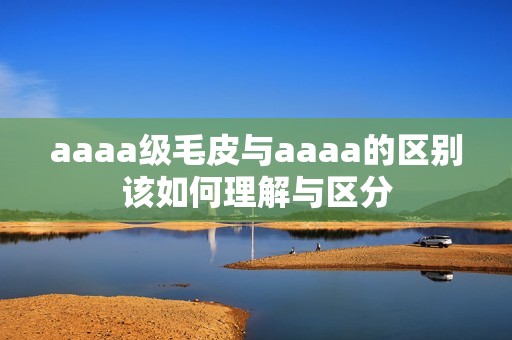 aaaa級毛皮與aaaa的區(qū)別該如何理解與區(qū)分