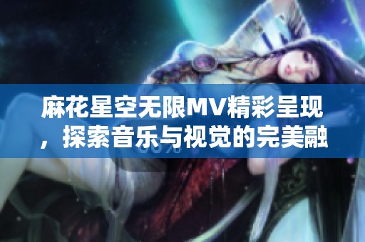 麻花星空無(wú)限MV精彩呈現(xiàn)，探索音樂(lè)與視覺(jué)的完美融合