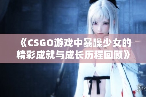 《CSGO游戲中暴躁少女的精彩成就與成長歷程回顧》