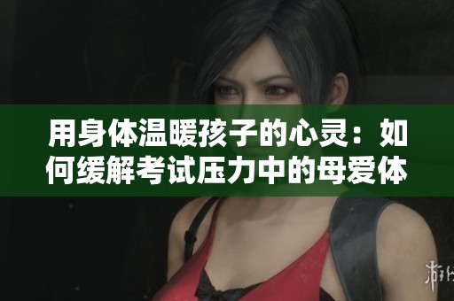 用身體溫暖孩子的心靈：如何緩解考試壓力中的母愛體現