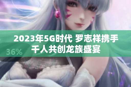 2023年5G時(shí)代 羅志祥攜手千人共創(chuàng)龍族盛宴 2023年5G時(shí)代 羅志祥攜手千人共創(chuàng)龍族盛宴