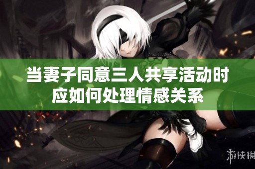當妻子同意三人共享活動時應如何處理情感關系