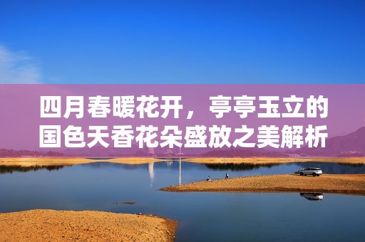 四月春暖花開，亭亭玉立的國色天香花朵盛放之美解析