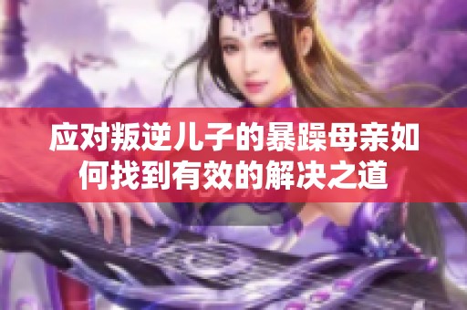 應對叛逆兒子的暴躁母親如何找到有效的解決之道