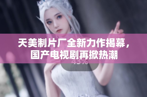 天美制片廠全新力作揭幕，國產電視劇再掀熱潮