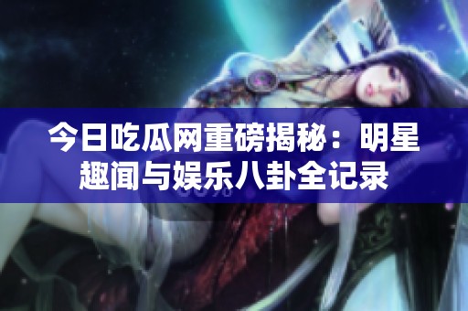 今日吃瓜網重磅揭秘：明星趣聞與娛樂八卦全記錄