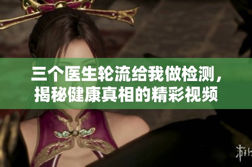三個醫(yī)生輪流給我做檢測，揭秘健康真相的精彩視頻